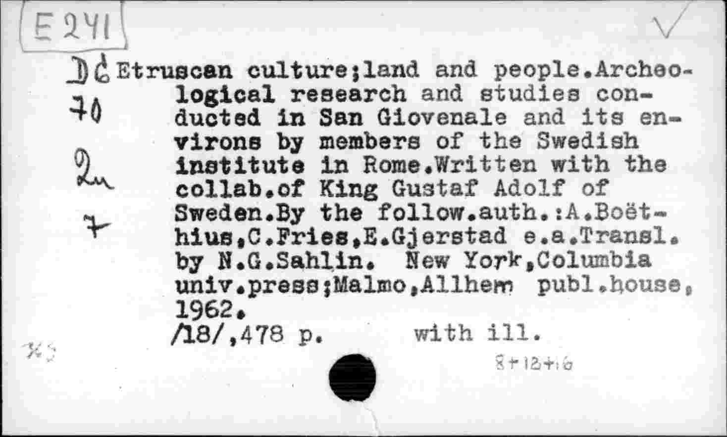 ﻿V
J)faEtruscan culturejland and people.Archéo-т. logical research and studies con-*+0 ducted in San Giovenale and its environs by members of the Swedish
9 institute in Rome.Written with the collab.of King Gustaf Adolf of Sweden.By the follow.auth. :A.Boet-hius.C.Fries,E.Gjerstad e.a.Transi, by N.G.Sahlin. New York,Columbia univ.pressjMalmo,Allhem publ.house, 1962, /18/,478 p. with ill.